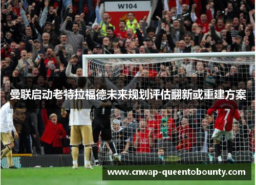 曼联启动老特拉福德未来规划评估翻新或重建方案